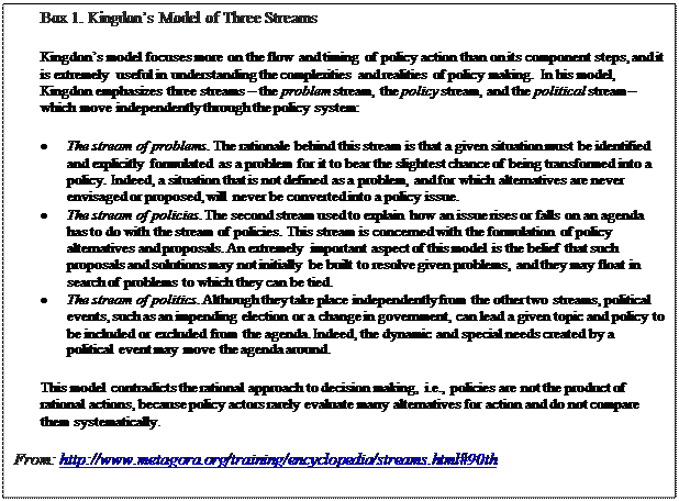 Pole tekstowe: Box 1. Kingdon’s Model of Three Streams Kingdon’s model focuses more on the flow and timing of policy action than on its component steps, and it is extremely useful in understanding the complexities and realities of policy making. In his model, Kingdon emphasizes three streams – the problem stream, the policy stream, and the political stream – which move independently through the policy system: •	The stream of problems. The rationale behind this stream is that a given situation must be identified and explicitly formulated as a problem for it to bear the slightest chance of being transformed into a policy. Indeed, a situation that is not defined as a problem, and for which alternatives are never envisaged or proposed, will never be converted into a policy issue. •	The stream of policies. The second stream used to explain how an issue rises or falls on an agenda has to do with the stream of policies. This stream is concerned with the formulation of policy alternatives and proposals. An extremely important aspect of this model is the belief that such proposals and solutions may not initially be built to resolve given problems, and they may float in search of problems to which they can be tied. •	The stream of politics. Although they take place independently from the other two streams, political events, such as an impending election or a change in government, can lead a given topic and policy to be included or excluded from the agenda. Indeed, the dynamic and special needs created by a political event may move the agenda around. This model contradicts the rational approach to decision making, i.e., policies are not the product of rational actions, because policy actors rarely evaluate many alternatives for action and do not compare them systematically. From: http://www.metagora.org/training/encyclopedia/streams.html#90th 